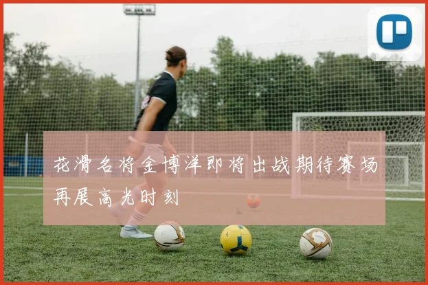 花滑名将金博洋即将出战期待赛场再展高光时刻