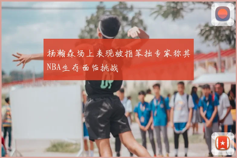 杨瀚森场上表现被指笨拙专家称其NBA生存面临挑战