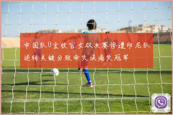 中国队0金收官女双决赛惨遭印尼队逆转关键分致命失误痛失冠军