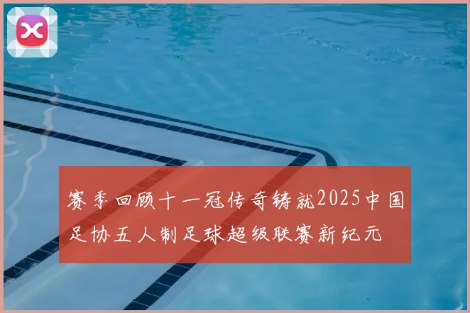 赛季回顾十一冠传奇铸就2025中国足协五人制足球超级联赛新纪元