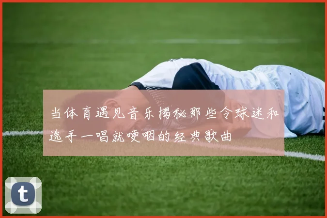 当体育遇见音乐揭秘那些令球迷和选手一唱就哽咽的经典歌曲