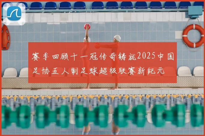 赛季回顾十一冠传奇铸就2025中国足协五人制足球超级联赛新纪元
