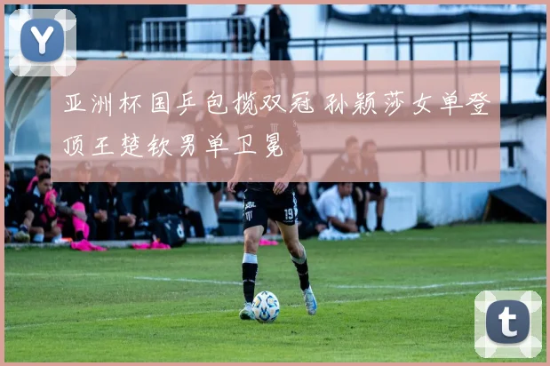 亚洲杯国乒包揽双冠 孙颖莎女单登顶王楚钦男单卫冕
