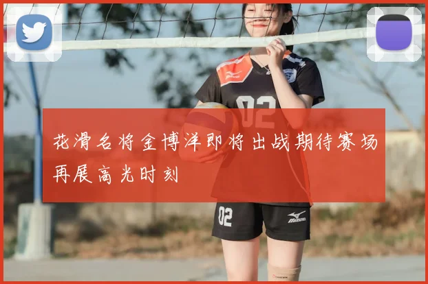 花滑名将金博洋即将出战期待赛场再展高光时刻