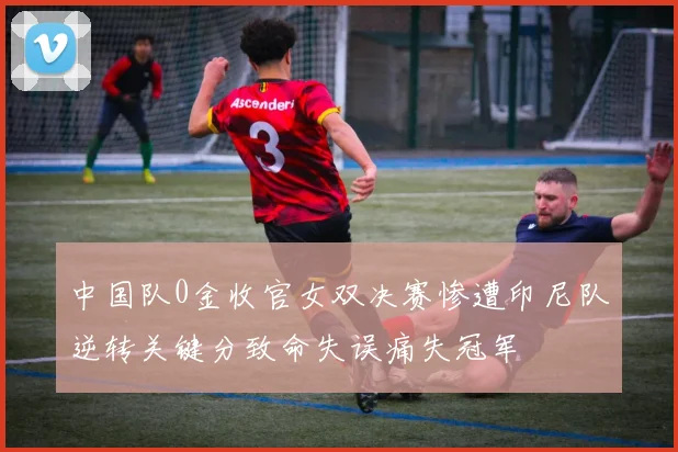 中国队0金收官女双决赛惨遭印尼队逆转关键分致命失误痛失冠军