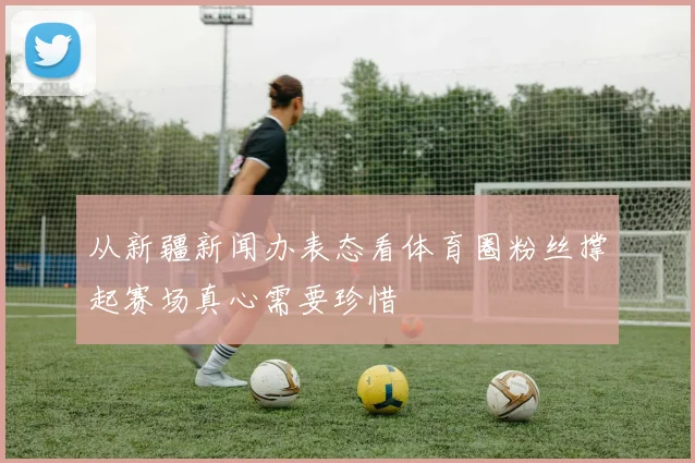 从新疆新闻办表态看体育圈粉丝撑起赛场真心需要珍惜