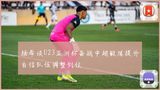 杨希谈U23亚洲杯备战中超锻炼提升自信队伍调整到位